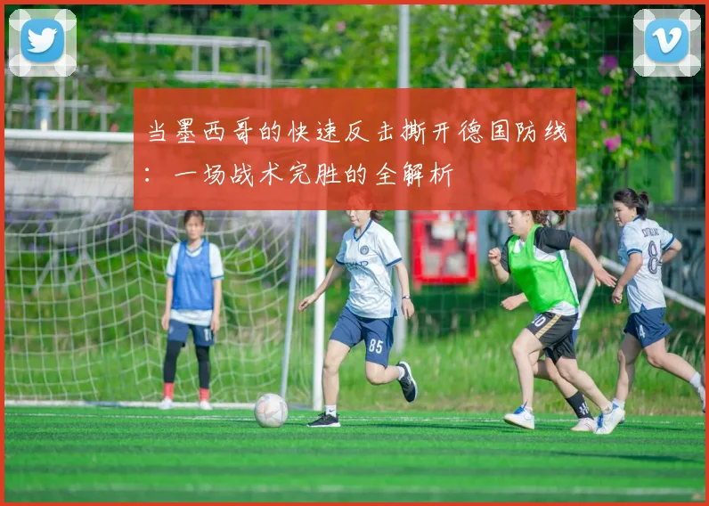 当墨西哥的快速反击撕开德国防线:一场战术完胜的全解析