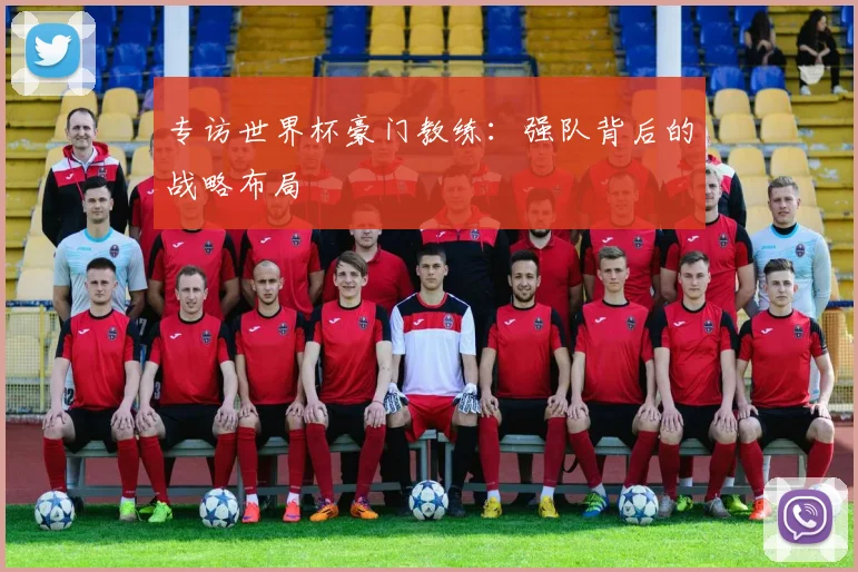 专访世界杯豪门教练:强队背后的战略布局