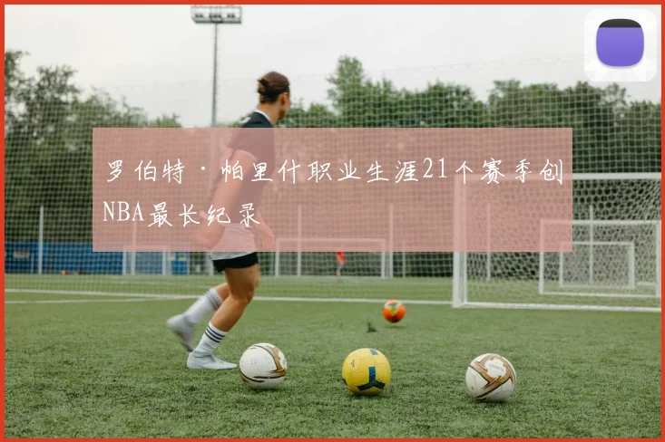 罗伯特·帕里什职业生涯21个赛季创NBA最长纪录