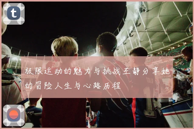 极限运动的魅力与挑战王静分享她的冒险人生与心路历程