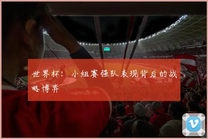 世界杯:小组赛强队表现背后的战略博弈