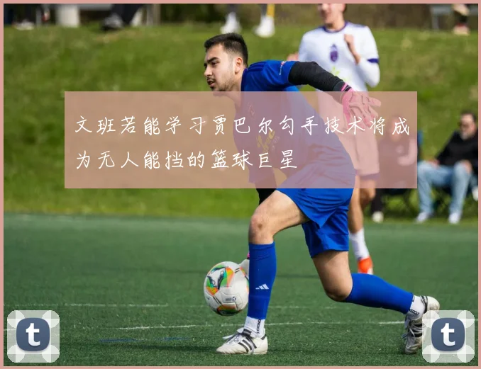 文班若能学习贾巴尔勾手技术将成为无人能挡的篮球巨星