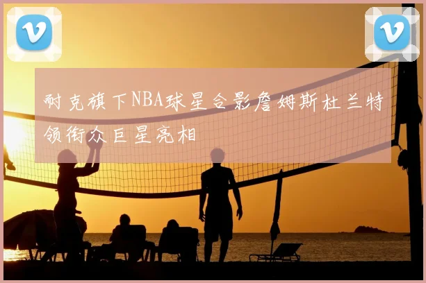 耐克旗下NBA球星合影詹姆斯杜兰特领衔众巨星亮相