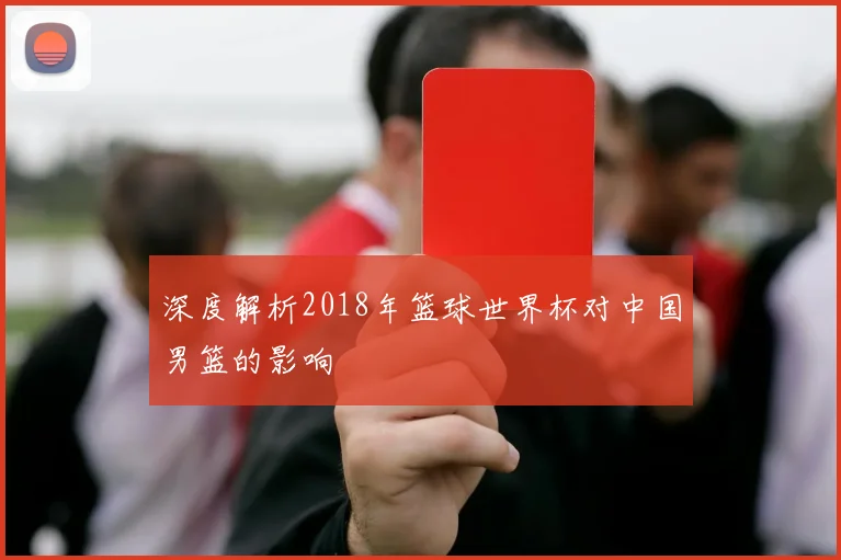 深度解析2018年篮球世界杯对中国男篮的影响