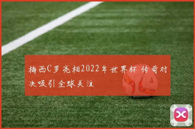 梅西C罗亮相2022年世界杯 传奇对决吸引全球关注