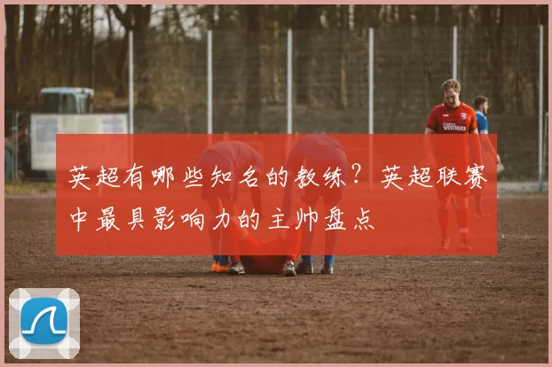 英超有哪些知名的教练？英超联赛中最具影响力的主帅盘点