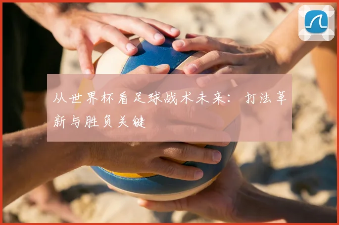 从世界杯看足球战术未来：打法革新与胜负关键