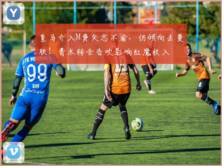 皇马介入M费矢志不渝,仍倾向去曼联!青木转会告吹影响红魔收入