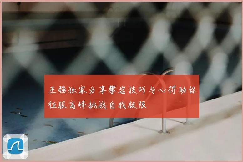 王强独家分享攀岩技巧与心得助你征服高峰挑战自我极限
