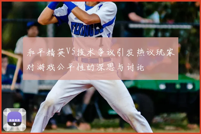 和平精英V5技术争议引发热议玩家对游戏公平性的深思与讨论