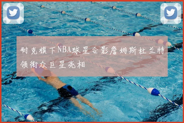 耐克旗下NBA球星合影詹姆斯杜兰特领衔众巨星亮相