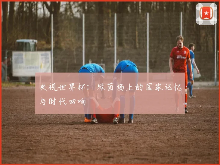 央视世界杯:绿茵场上的国家记忆与时代回响