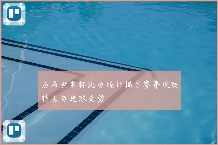 历届世界杯比分统计揭示赛事攻防特点与进球走势