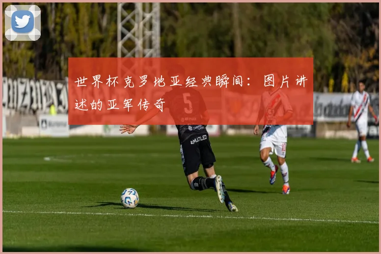 世界杯克罗地亚经典瞬间:图片讲述的亚军传奇
