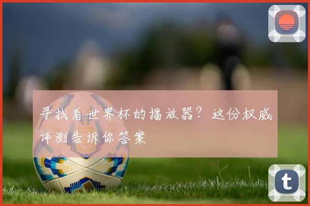 寻找看世界杯的播放器?这份权威评测告诉你答案