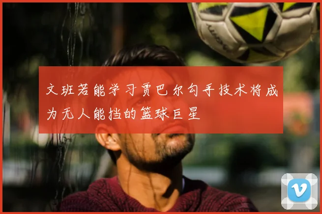 文班若能学习贾巴尔勾手技术将成为无人能挡的篮球巨星