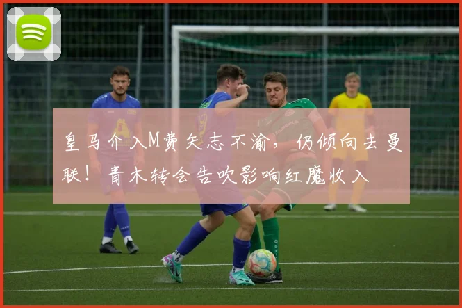 皇马介入M费矢志不渝,仍倾向去曼联!青木转会告吹影响红魔收入