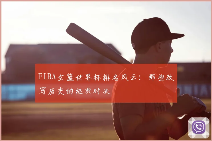 FIBA女篮世界杯排名风云:那些改写历史的经典对决