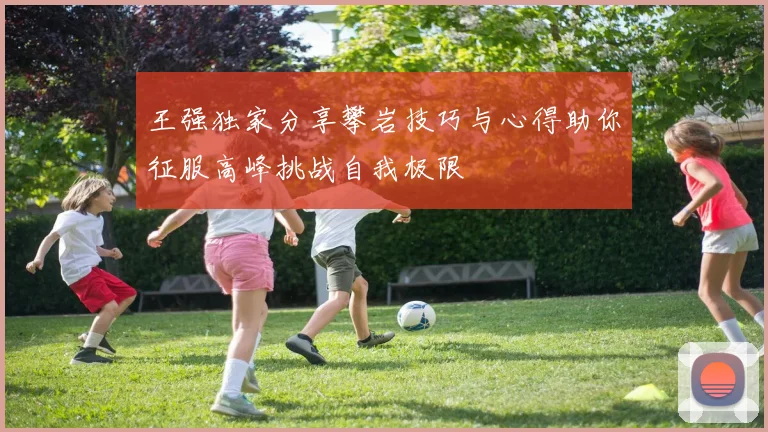 王强独家分享攀岩技巧与心得助你征服高峰挑战自我极限