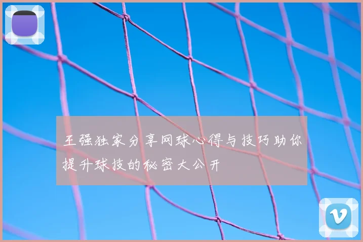 王强独家分享网球心得与技巧助你提升球技的秘密大公开