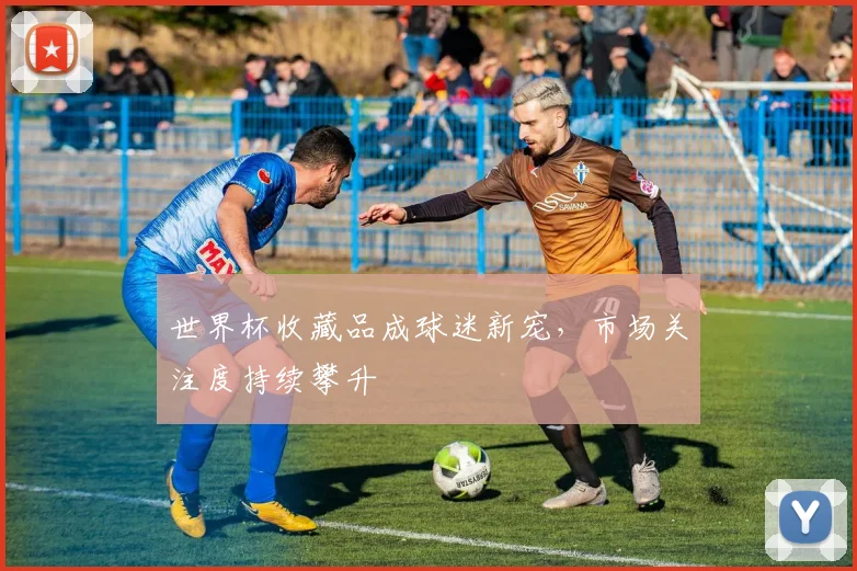 世界杯收藏品成球迷新宠,市场关注度持续攀升