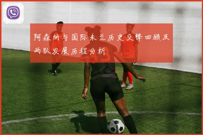 阿森纳与国际米兰历史交锋回顾及两队发展历程分析