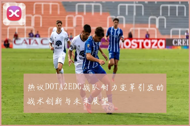 热议DOTA2EDG战队耐力变革引发的战术创新与未来展望