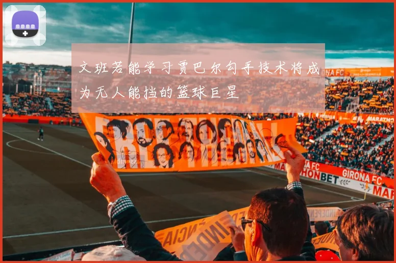 文班若能学习贾巴尔勾手技术将成为无人能挡的篮球巨星