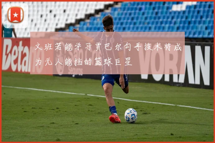 文班若能学习贾巴尔勾手技术将成为无人能挡的篮球巨星