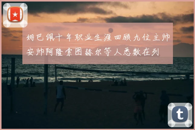 姆巴佩十年职业生涯回顾九位主帅安帅阿隆索图赫尔等人悉数在列
