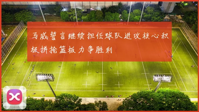马威誓言继续担任球队进攻核心积极拼抢篮板力争胜利