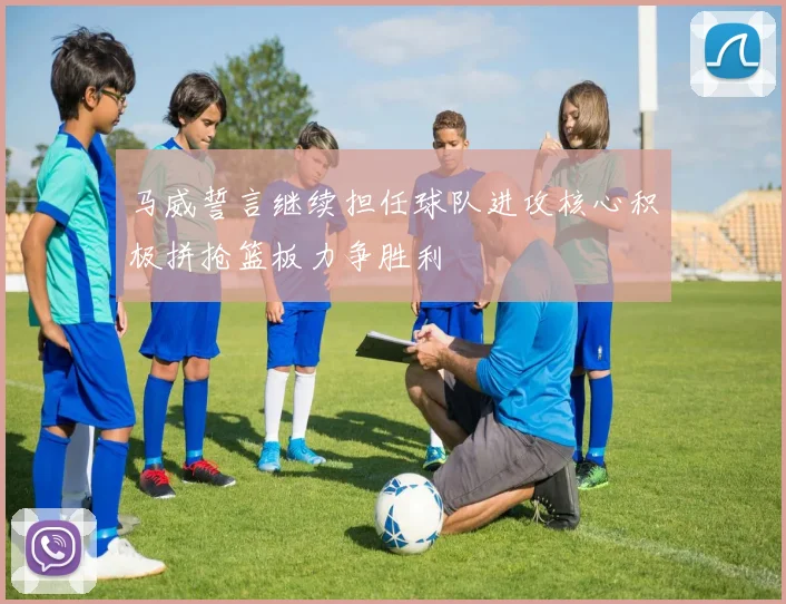 马威誓言继续担任球队进攻核心积极拼抢篮板力争胜利