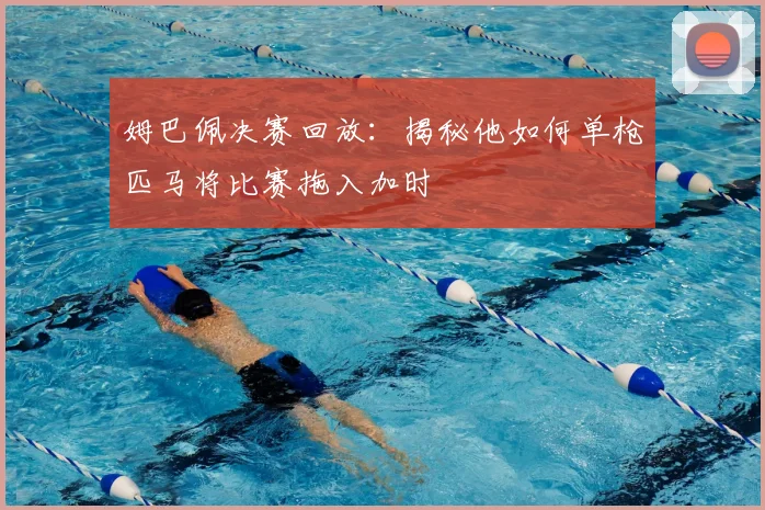姆巴佩决赛回放：揭秘他如何单枪匹马将比赛拖入加时