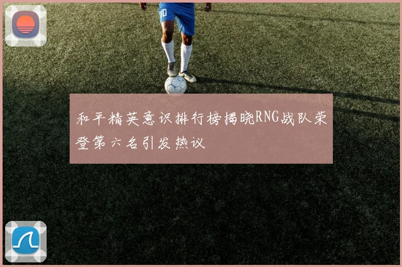 和平精英意识排行榜揭晓RNG战队荣登第六名引发热议