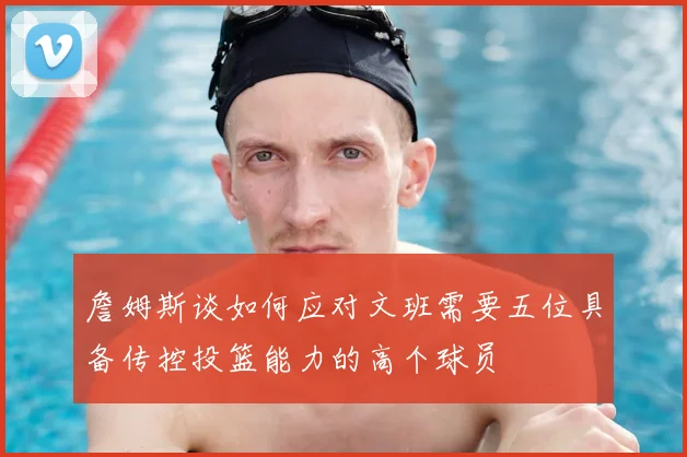 詹姆斯谈如何应对文班需要五位具备传控投篮能力的高个球员