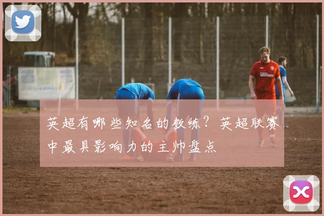 英超有哪些知名的教练？英超联赛中最具影响力的主帅盘点