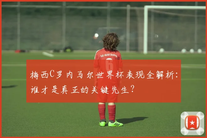 梅西C罗内马尔世界杯表现全解析：谁才是真正的关键先生？