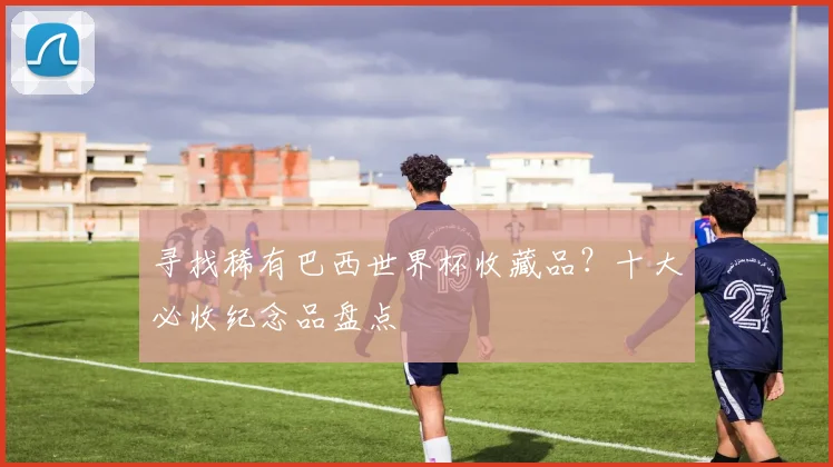 寻找稀有巴西世界杯收藏品?十大必收纪念品盘点