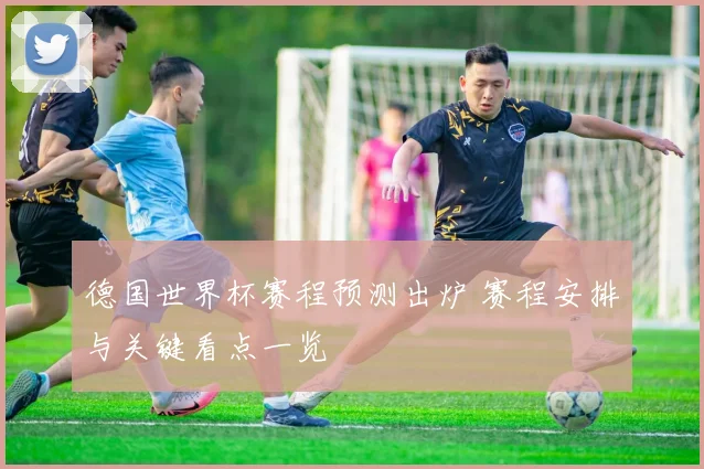 德国世界杯赛程预测出炉 赛程安排与关键看点一览