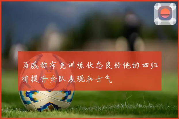 马威称布克训练状态良好他的回归将提升全队表现和士气