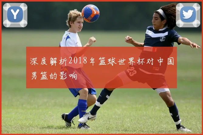 深度解析2018年篮球世界杯对中国男篮的影响