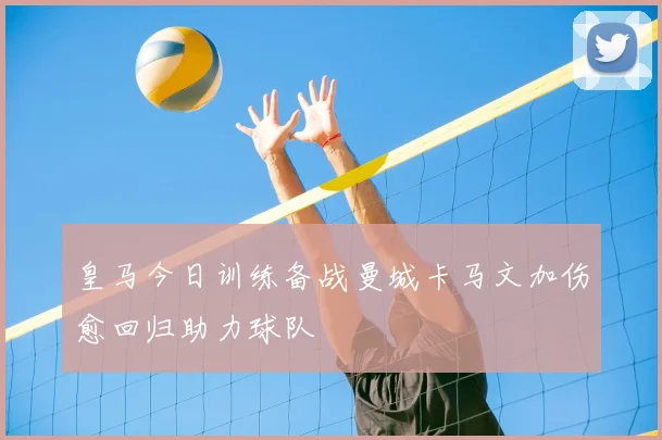 皇马今日训练备战曼城卡马文加伤愈回归助力球队