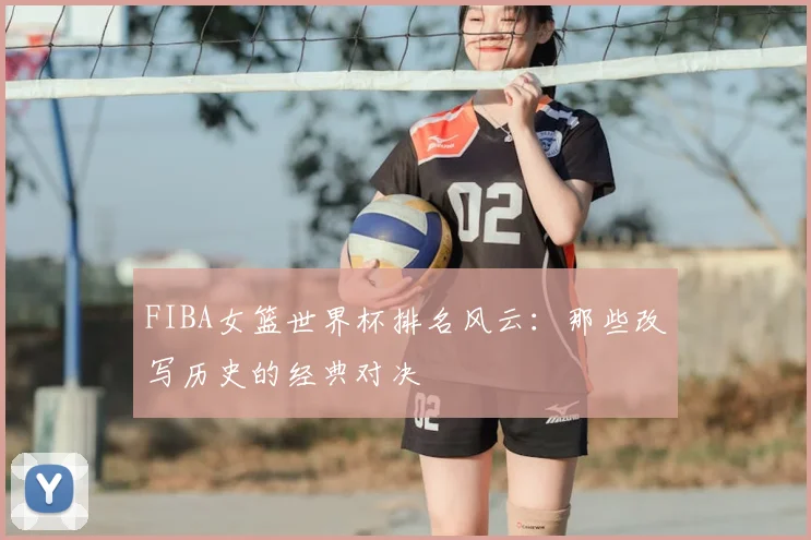 FIBA女篮世界杯排名风云:那些改写历史的经典对决