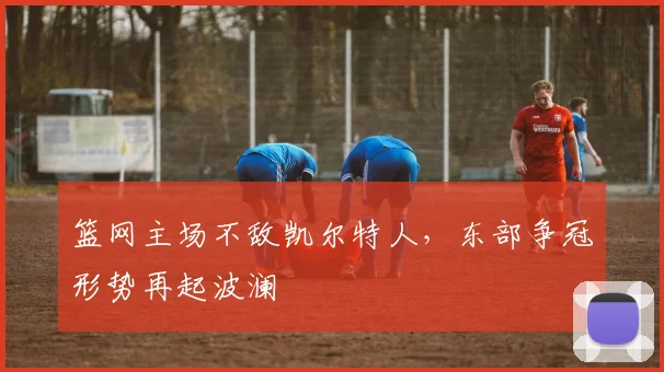 篮网主场不敌凯尔特人，东部争冠形势再起波澜