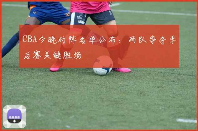 CBA今晚对阵名单公布，两队争夺季后赛关键胜场