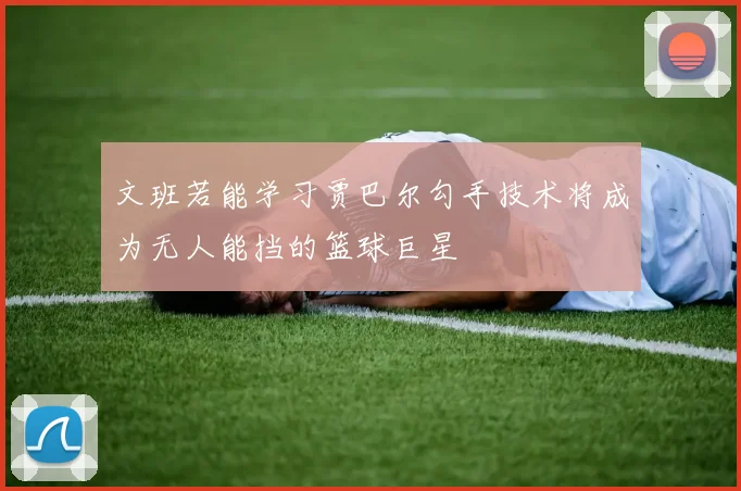 文班若能学习贾巴尔勾手技术将成为无人能挡的篮球巨星