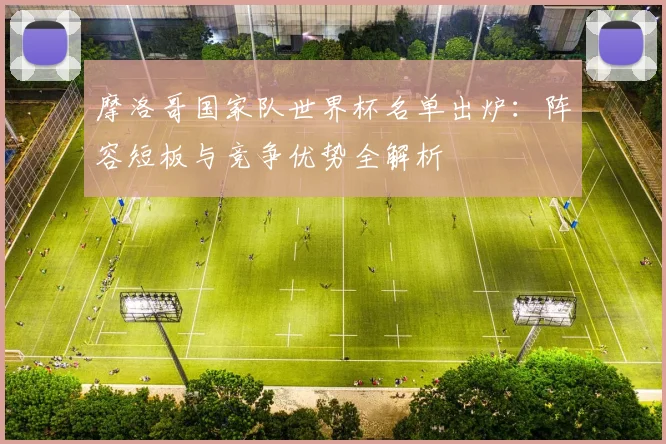 摩洛哥国家队世界杯名单出炉：阵容短板与竞争优势全解析