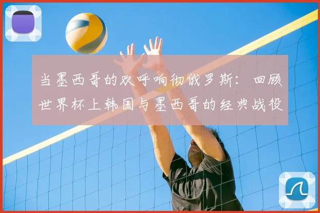 当墨西哥的欢呼响彻俄罗斯:回顾世界杯上韩国与墨西哥的经典战役