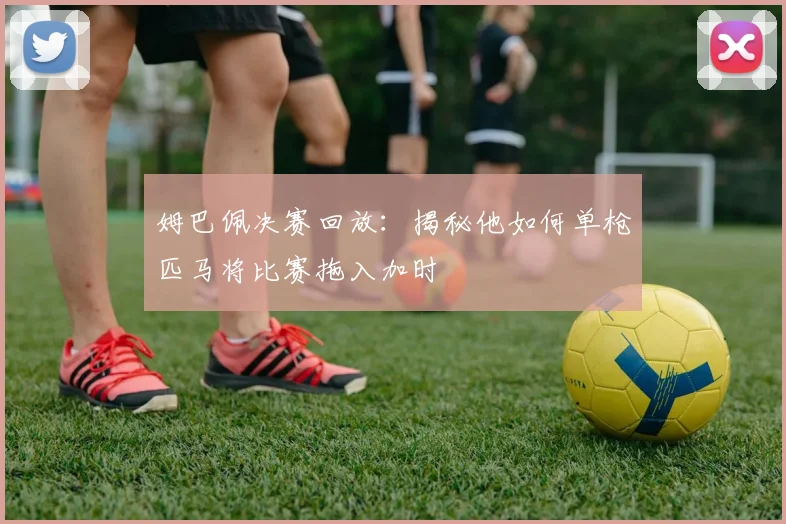 姆巴佩决赛回放:揭秘他如何单枪匹马将比赛拖入加时